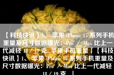 【科技快讯】1、 苹果 iPhone 15 系列手机重量及尺寸数据曝光：Pro ／ Max 比上一代减轻 18／19 克...苹果手机重量「【科技快讯】1、 苹果 iPhone 15 系列手机重量及尺寸数据曝光：Pro ／ Max 比上一代减轻 18／19 克...」